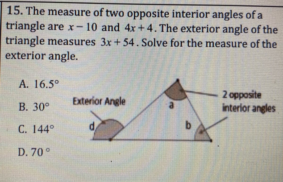 15. The measure of two opposite interior angles of a
triangle are xr- 10 and 4x +4. The exterior angle of the
triangle measures 3x + 54. Solve for the measure of the
exterior angle.
A. 16.5°
2 opposite
interlor angles
Exterior Angle
B. 30°
C. 144°
d,
b.
D. 70 °
