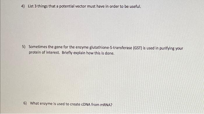 4) List 3 things that a potential vector must have in order to be useful.
5) Sometimes the gene for the enzyme glutathione-S-transferase (GST) is used in purifying your
protein of interest. Briefly explain how this is done.
6) What enzyme is used to create CDNA from MRNA?
