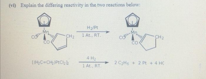 (vi) Explain the differing reactivity in the two reactions below:
H2/Pt
Mn
Cal
CO
1 At., RT.
Cal
CO
CH2
CH2
4 H2
[(H,C=CH)PtCl2k
1 At., RT.
2 C2H6 +2 Pt +4 HC
