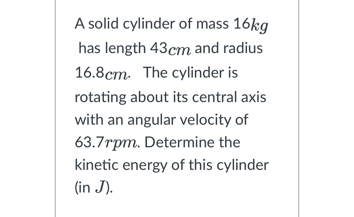 A solid cylinder of mass 16kg
has length 43cm and radius
16.8cm. The cylinder is
rotating about its central axis
with an angular velocity of
63.7rpm. Determine the
kinetic energy of this cylinder
(in J).