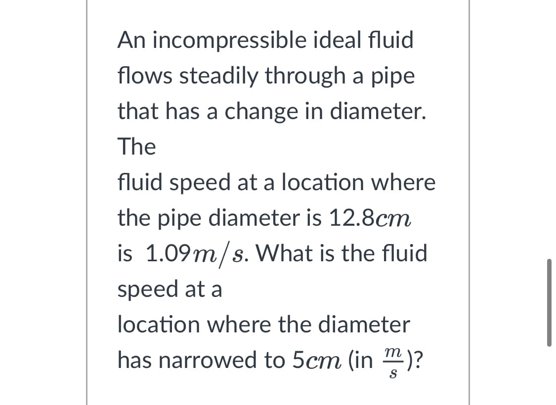 An incompressible ideal fluid
flows steadily through a pipe
that has a change in diameter.
The
fluid speed at a location where
the pipe diameter is 12.8cm
is 1.09m/s. What is the fluid
speed at a
location where the diameter
has narrowed to 5cm (in)?
S