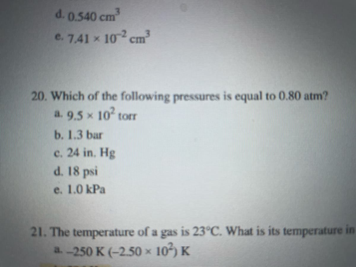 d. 0.540 cm
e. 7,41 x 10 cm
20. Which of the following pressures is equal to 0.80 atm?
a. 9.5 x 10 torr
b. 1.3 bar
c. 24 in. Hg
d. 18 psi
e. 1.0 kPa
21. The temperature of a gas is 23°C. What is its temperature in
a.-250 K (-2.50 x
x 10) K
