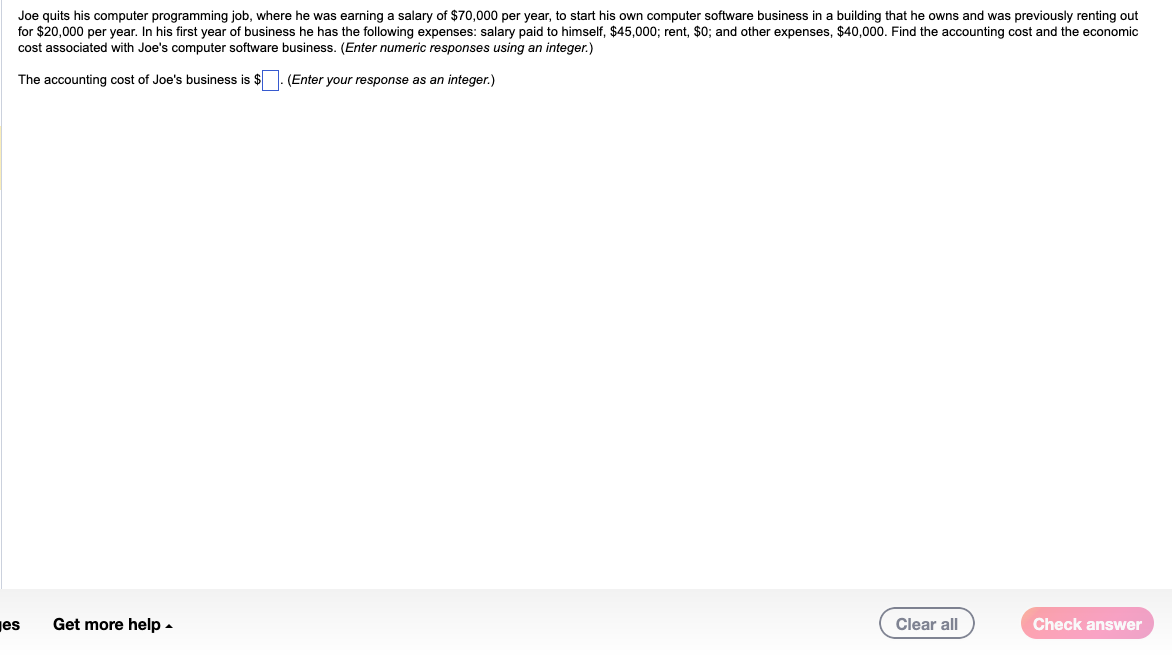 Joe quits his computer programming job, where he was earning a salary of $70,000 per year, to start his own computer software business in a building that he owns and was previously renting out
for $20,000 per year. In his first year of business he has the following expenses: salary paid to himself, $45,000; rent, $0; and other expenses, $40,000. Find the accounting cost and the economic
cost associated with Joe's computer software business. (Enter numeric responses using an integer.)
The accounting cost of Joe's business is $
(Enter your response as an integer.)
es
Get more help
Clear all
Check answer