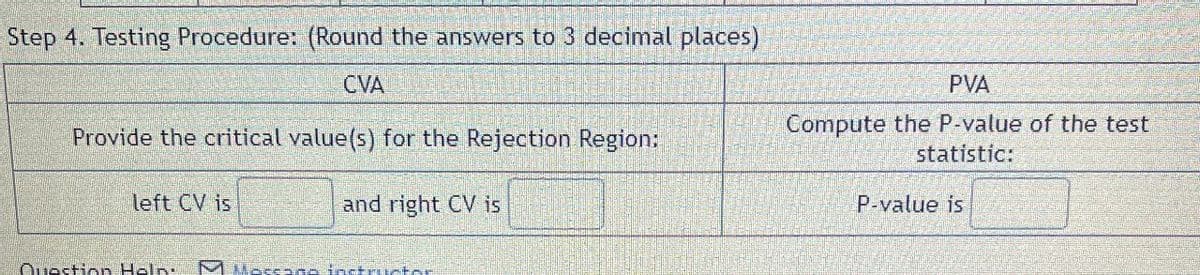 Step 4. Testing Procedure: (Round the answers to 3 decimal places)
CVA
Provide the critical value(s) for the Rejection Region:
left CV is
and right CV is
PVA
Compute the P-value of the test
statistic:
P-value is
Question Help M Massage instructor