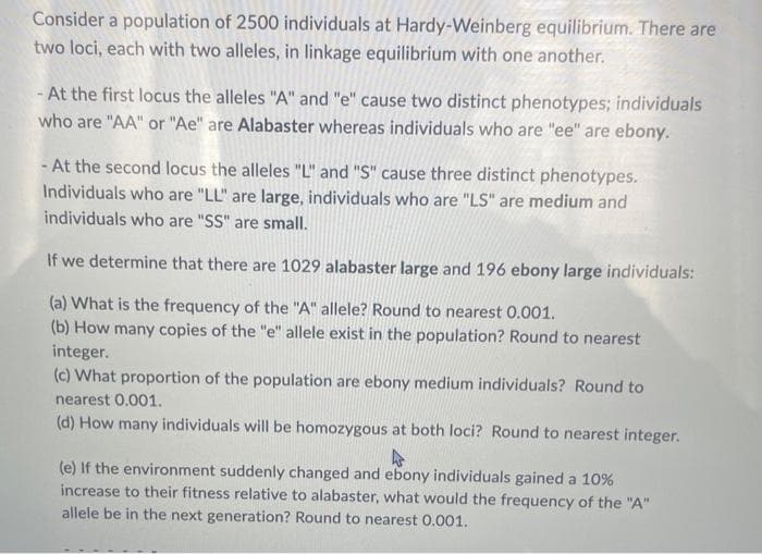 Consider a population of 2500 individuals at Hardy-Weinberg equilibrium. There are
two loci, each with two alleles, in linkage equilibrium with one another.
- At the first locus the alleles "A" and "e" cause two distinct phenotypes; individuals
who are "AA" or "Ae" are Alabaster whereas individuals who are "ee" are ebony.
-At the second locus the alleles "L" and "S" cause three distinct phenotypes.
Individuals who are "LL" are large, individuals who are "LS" are medium and
individuals who are "SS" are small.
If we determine that there are 1029 alabaster large and 196 ebony large individuals:
(a) What is the frequency of the "A" allele? Round to nearest 0.001.
(b) How many copies of the "e" allele exist in the population? Round to nearest
integer.
(c) What proportion of the population are ebony medium individuals? Round to
nearest 0.001.
(d) How many individuals will be homozygous at both loci? Round to nearest integer.
(e) If the environment suddenly changed and ebony individuals gained a 10%
increase to their fitness relative to alabaster, what would the frequency of the "A"
allele be in the next generation? Round to nearest 0.001.
