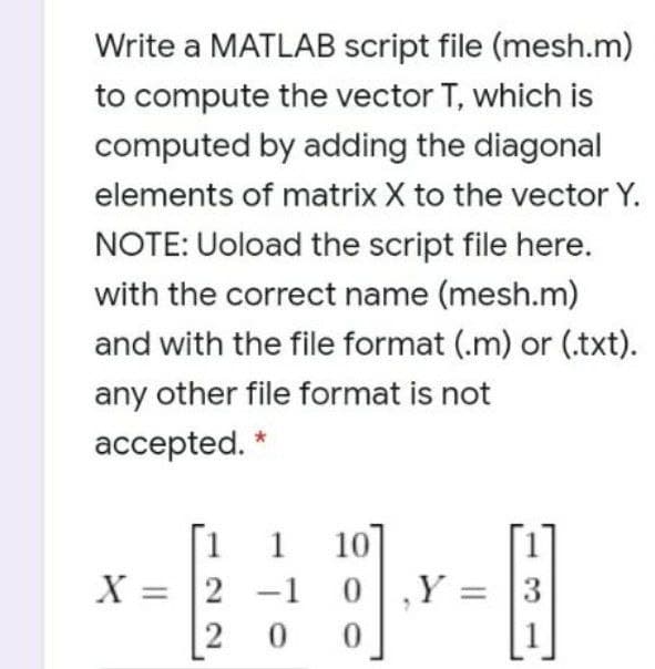 Write a MATLAB script file (mesh.m)
to compute the vector T, which is
computed by adding the diagonal
elements of matrix X to the vector Y.
NOTE: Uoload the script file here.
with the correct name (mesh.m)
and with the file format (.m) or (.txt).
any other file format is not
accepted.
10]
Y = |3
1
X = 2 -1 0
2
0.
0.
