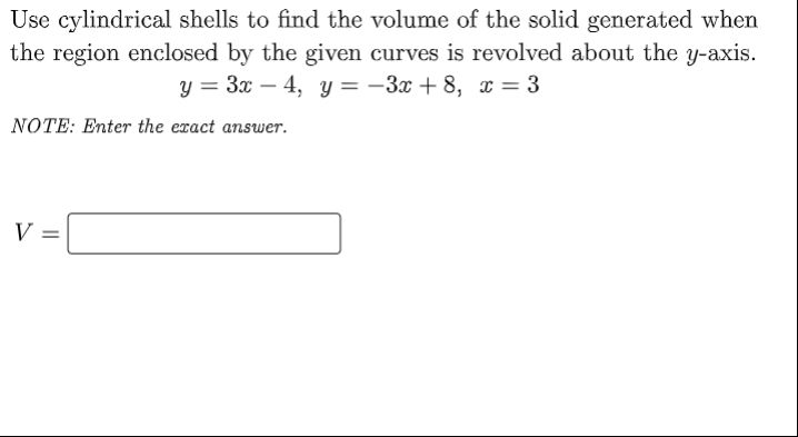 Use cylindrical shells to find the volume of the solid generated when
the region enclosed by the given curves is revolved about the y-axis.
y = 3x – 4, y = -3x + 8, x = 3
NOTE: Enter the exact answer.
V =

