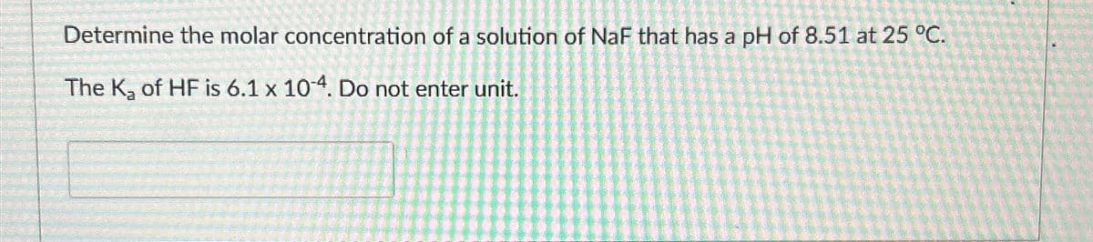 Determine the molar concentration of a solution of NaF that has a pH of 8.51 at 25 °C.
The K₂ of HF is 6.1 x 104. Do not enter unit.