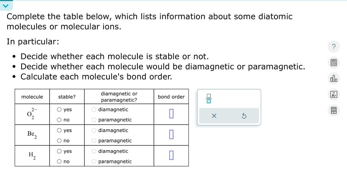 Complete the table below, which lists information about some diatomic
molecules or molecular ions.
In particular:
• Decide whether each molecule is stable or not.
• Decide whether each molecule would be diamagnetic or paramagnetic.
• Calculate each molecule's bond order.
?
000
molecule
stable?
2-
○ yes
Be2
H₂
no
yes
no
yes
no
diamagnetic or
paramagnetic?
diamagnetic
paramagnetic
O diamagnetic
paramagnetic
○ diamagnetic
O paramagnetic
bond order
☐
Π
ㅁㅁ
✗
Ar