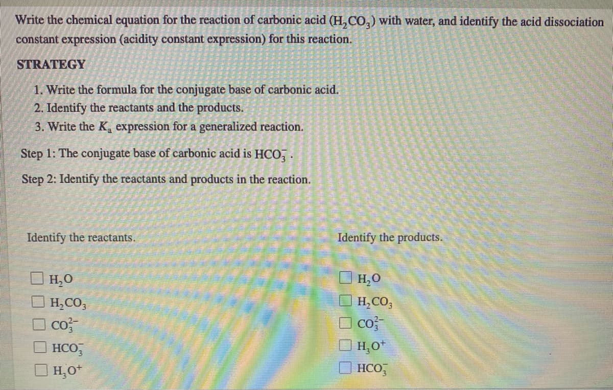 Write the chemical equation for the reaction of carbonic acid (H, CO,) with water, and identify the acid dissociation
constant expression (acidity constant expression) for this reaction.
STRATEGY
1. Write the formula for the conjugate base of carbonic acid.
2. Identify the reactants and the products.
3. Write the K, expression for a generalized reaction.
Step 1: The conjugate base of carbonic acid is HCO, .
Step 2: Identify the reactants and products in the reaction.
Identify the reactants.
Identify the products.
H,O
H,0
H,CO,
H,CO,
co
| H,O*
co
HCO,
| H,O*
HCO,
