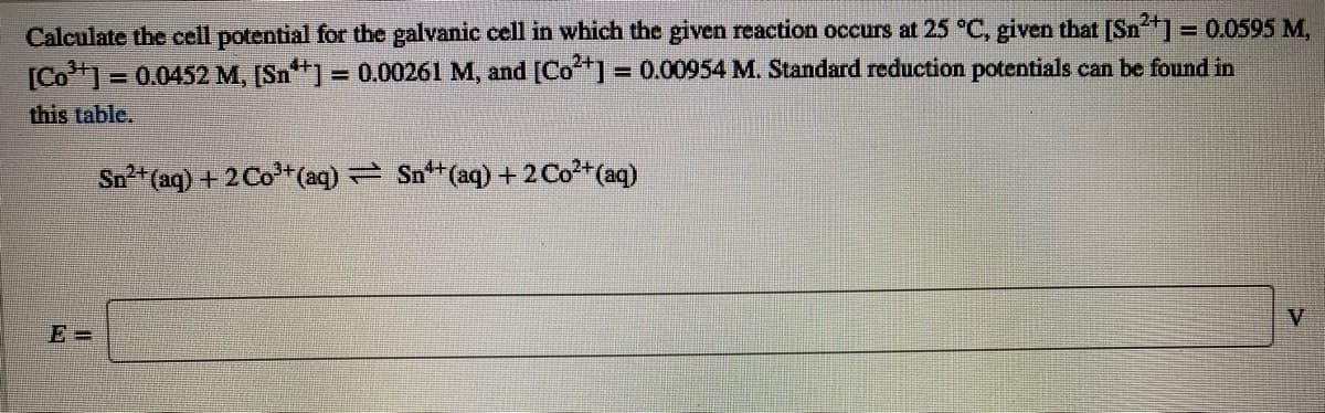 Calculate the cell potential for the galvanic cell in which the given reaction occurs at 25 °C, given that [Sn] = 0.0595 M,
[Co1 = 0.0452 M, [Sn+] = 0.00261 M, and [Co*] = 0.00954 M. Standard reduction potentials can be found in
%3D
%3D
this table.
Sn (aq) + 2 Co+(aq) Sn+(aq) +2 Co*(aq)
V
E =
