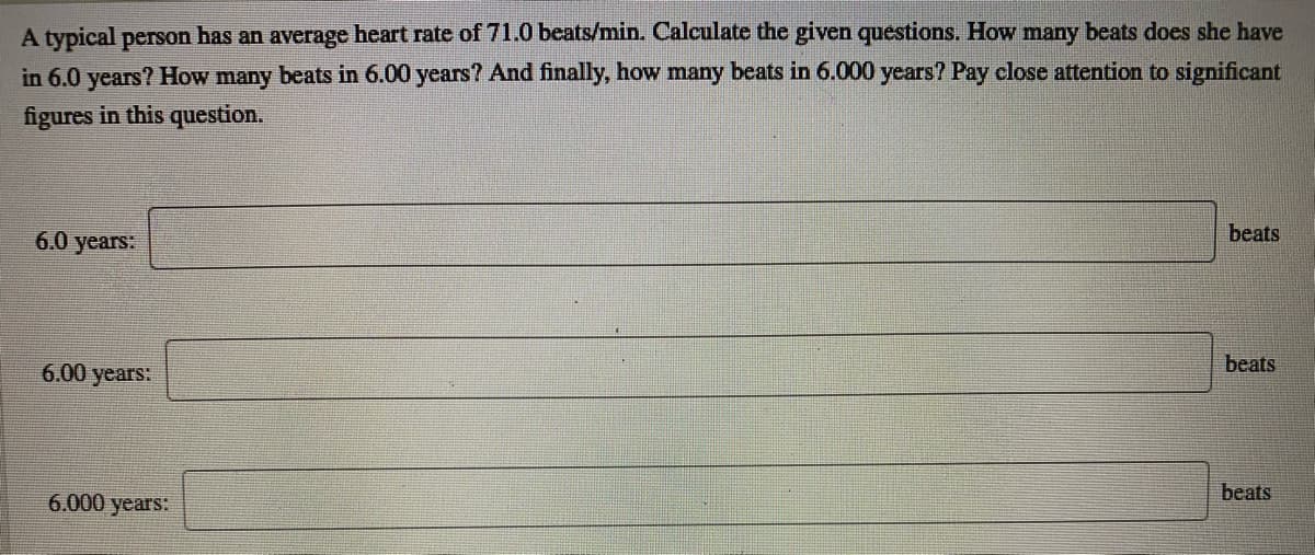 A typical person has an average heart rate of 71.0 beats/min. Calculate the given questions. How many beats does she have
in 6.0 years? How many beats in 6.00 years? And finally, how many beats in 6.000 years? Pay close attention to significant
figures in this question.
6.0 years:
beats
6.00 years:
beats
beats
6.000 years:
