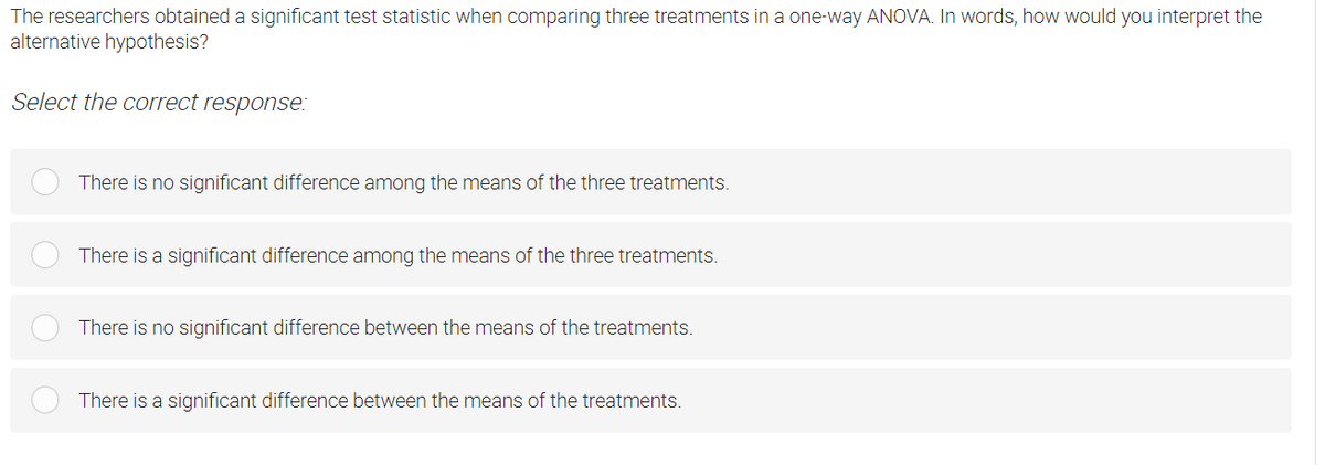 The researchers obtained a significant test statistic when comparing three treatments in a one-way ANOVA. In words, how would you interpret the
alternative hypothesis?
Select the correct response:
There is no significant difference among the means of the three treatments.
There is a significant difference among the means of the three treatments.
There is no significant difference between the means of the treatments.
There is a significant difference between the means of the treatments.
