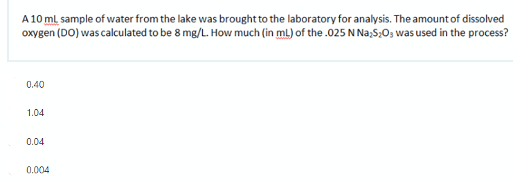 A 10 ml sample of water from the lake was brought to the laboratory for analysis. The amount of dissolved
oxygen (DO) was calculated to be 8 mg/L. How much (in mL) of the .025 N Na;S2O3 was used in the process?
0.40
1.04
0.04
0.004
