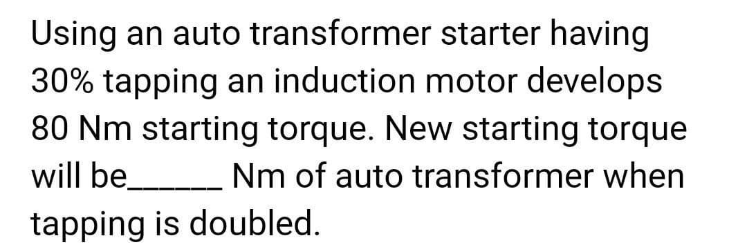 Using an auto transformer
starter having
30% tapping an induction motor develops
80 Nm starting torque. New starting torque
will be Nm of auto transformer when
tapping is doubled.