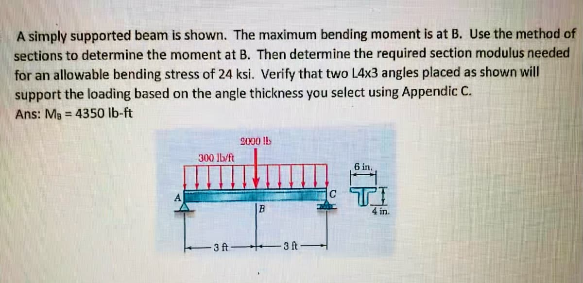 A simply supported beam is shown. The maximum bending moment is at B. Use the method of
sections to determine the moment at B. Then determine the required section modulus needed
for an allowable bending stress of 24 ksi. Verify that two L4x3 angles placed as shown will
support the loading based on the angle thickness you select using Appendic C.
Ans: MB = 4350 lb-ft
%3D
2000 !L
300 lb/ft
6 in,
4 in.
3 ft
3 ft
