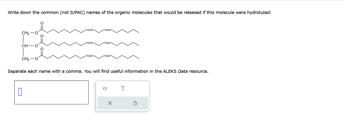 Write down the common (not IUPAC) names of the organic molecules that would be released if this molecule were hydrolyzed:
CH₂
П
CH
CH2−O
Separate each name with a comma. You will find useful information in the ALEKS Data resource.
a
X
Y