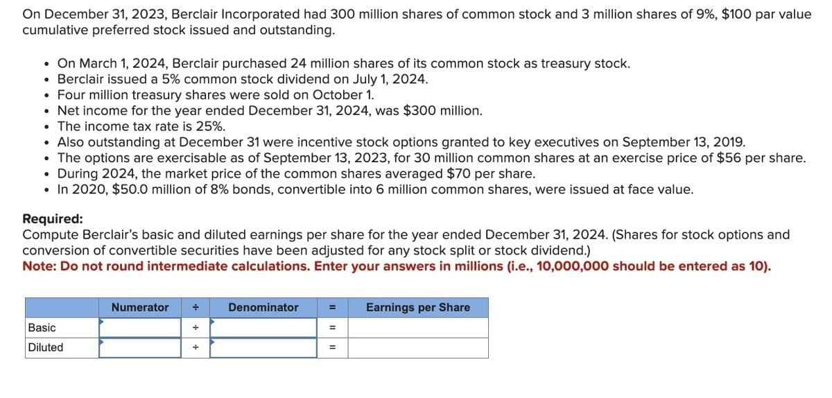 On December 31, 2023, Berclair Incorporated had 300 million shares of common stock and 3 million shares of 9%, $100 par value
cumulative preferred stock issued and outstanding.
• On March 1, 2024, Berclair purchased 24 million shares of its common stock as treasury stock.
• Berclair issued a 5% common stock dividend on July 1, 2024.
• Four million treasury shares were sold on October 1.
• Net income for the year ended December 31, 2024, was $300 million.
• The income tax rate is 25%.
• Also outstanding at December 31 were incentive stock options granted to key executives on September 13, 2019.
• The options are exercisable as of September 13, 2023, for 30 million common shares at an exercise price of $56 per share.
During 2024, the market price of the common shares averaged $70 per share.
• In 2020, $50.0 million of 8% bonds, convertible into 6 million common shares, were issued at face value.
Required:
Compute Berclair's basic and diluted earnings per share for the year ended December 31, 2024. (Shares for stock options and
conversion of convertible securities have been adjusted for any stock split or stock dividend.)
Note: Do not round intermediate calculations. Enter your answers in millions (i.e., 10,000,000 should be entered as 10).
Numerator
Basic
Diluted
Denominator
Earnings per Share
=
