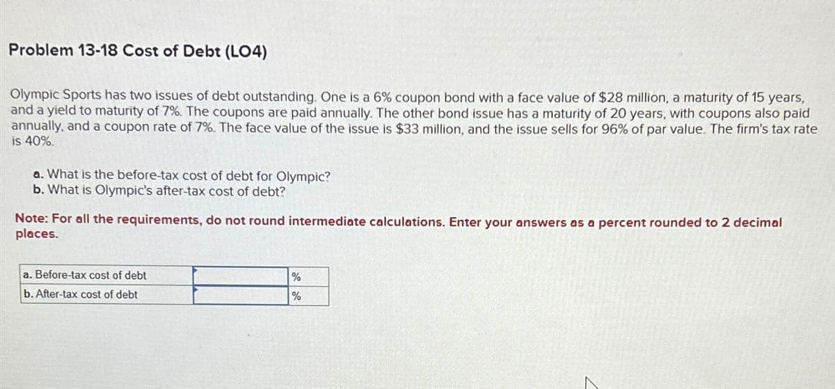 Problem 13-18 Cost of Debt (LO4)
Olympic Sports has two issues of debt outstanding. One is a 6% coupon bond with a face value of $28 million, a maturity of 15 years,
and a yield to maturity of 7%. The coupons are paid annually. The other bond issue has a maturity of 20 years, with coupons also paid
annually, and a coupon rate of 7%. The face value of the issue is $33 million, and the issue sells for 96% of par value. The firm's tax rate
is 40%.
a. What is the before-tax cost of debt for Olympic?
b. What is Olympic's after-tax cost of debt?
Note: For all the requirements, do not round intermediate calculations. Enter your answers as a percent rounded to 2 decimal
places.
a. Before-tax cost of debt
b. After-tax cost of debt
%
%
