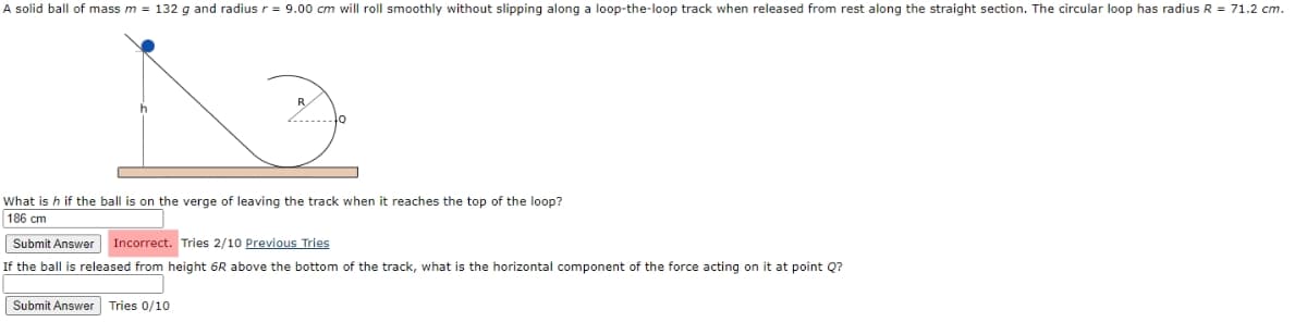 A solid ball of mass m = 132 g and radius r = 9.00 cm will roll smoothly without slipping along a loop-the-loop track when released from rest along the straight section. The circular loop has radius R = 71.2 cm.
R
What is h if the ball is on the verge of leaving the track when it reaches the top of the loop?
186 cm
Submit Answer Incorrect. Tries 2/10 Previous Tries
If the ball is released from height 6R above the bottom of the track, what is the horizontal component of the force acting on it at point Q?
Submit Answer Tries 0/10