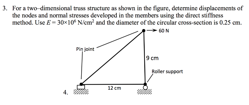 3. For a two-dimensional truss structure as shown in the figure, determine displacements of
the nodes and normal stresses developed in the members using the direct stiffness
method. Use E = 30×106 N/cm² and the diameter of the circular cross-section is 0.25 cm.
4.
Pin joint
9 cm
☑
12 cm
60 N
Roller support