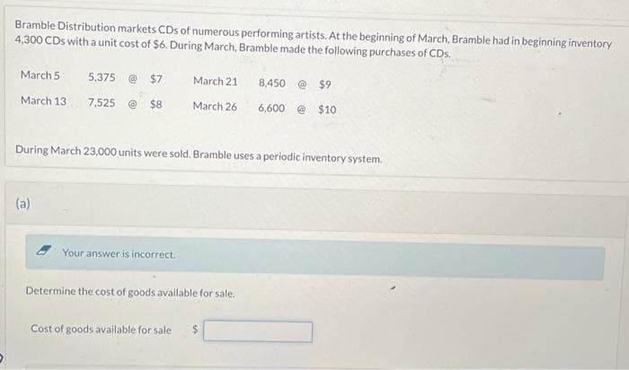Bramble Distribution markets CDs of numerous performing artists. At the beginning of March, Bramble had in beginning inventory
4,300 CDs with a unit cost of $6. During March, Bramble made the following purchases of CDs.
March 5
March 13
5,375 @ $7
7,525
$8
(a)
March 21
Your answer is incorrect.
March 26
During March 23,000 units were sold. Bramble uses a periodic inventory system.
Determine the cost of goods available for sale.
8,450 @ $9
6,600 @ $10
Cost of goods available for sale $