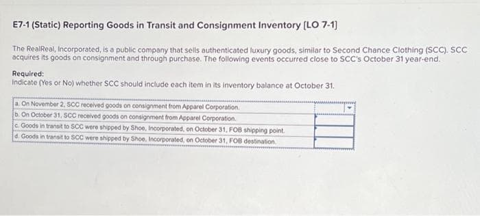 E7-1 (Static) Reporting Goods in Transit and Consignment Inventory [LO 7-1]
The RealReal, Incorporated, is a public company that sells authenticated luxury goods, similar to Second Chance Clothing (SCC). SCC
acquires its goods on consignment and through purchase. The following events occurred close to SCC's October 31 year-end.
Required:
Indicate (Yes or No) whether SCC should include each item in its inventory balance at October 31.
a. On November 2, SCC received goods on consignment from Apparel Corporation.
b. On October 31, SCC received goods on consignment from Apparel Corporation.
c. Goods in transit to SCC were shipped by Shoe, Incorporated, on October 31, FOB shipping point.
d. Goods in transit to SCC were shipped by Shoe, Incorporated, on October 31, FOB destination.