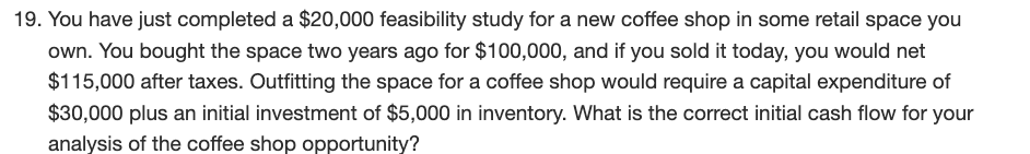 19. You have just completed a $20,000 feasibility study for a new coffee shop in some retail space you
own. You bought the space two years ago for $100,000, and if you sold it today, you would net
$115,000 after taxes. Outfitting the space for a coffee shop would require a capital expenditure of
$30,000 plus an initial investment of $5,000 in inventory. What is the correct initial cash flow for your
analysis of the coffee shop opportunity?