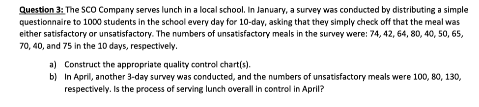 Question 3: The SCO Company serves lunch in a local school. In January, a survey was conducted by distributing a simple
questionnaire to 1000 students in the school every day for 10-day, asking that they simply check off that the meal was
either satisfactory or unsatisfactory. The numbers of unsatisfactory meals in the survey were: 74, 42, 64, 80, 40, 50, 65,
70, 40, and 75 in the 10 days, respectively.
a)
b)
Construct the appropriate quality control chart(s).
In April, another 3-day survey was conducted, and the numbers of unsatisfactory meals were 100, 80, 130,
respectively. Is the process of serving lunch overall in control in April?