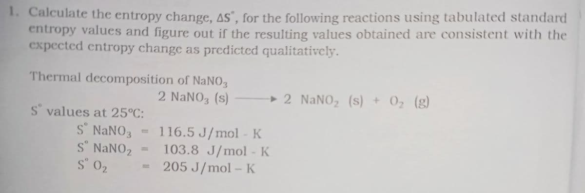 1. Calculate the entropy change, 4s°, for the following reactions using tabulated standard
entropy values and figure out if the resulting values obtained are consistent with the
expected entropy change as predicted qualitatively.
Thermal decomposition of NaNO,
2 NaNO3 (s)
► 2 NaNO, (s) + 0, (g)
S° values at 25°C:
S NANO3
S° NANO2
S° 02
116.5 J/mol - K
103.8 J/mol - K
205 J/mol – K
