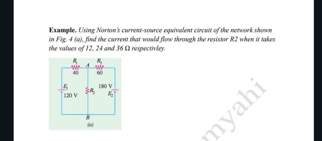 Example. Using Norton's current-source equivalent circuit of the network shown
in Fig. 4 (a), find the current that would flow through the resistor R2 when it takes
the values of 12, 24 and 36 respectivley.
R₁
ww
40
E
120 V
A
{R₂
B
R₂
wwww.
60
(a)
180 V
E₂
myahi