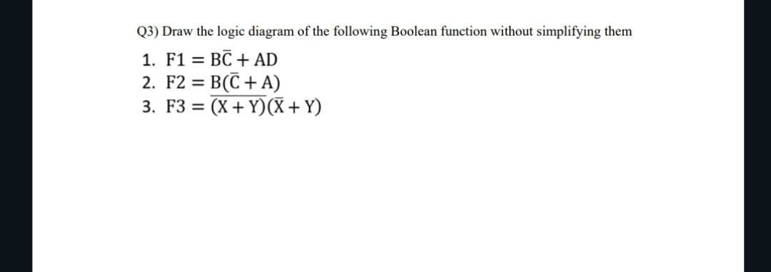 Q3) Draw the logic diagram of the following Boolean function without simplifying them
1. F1 = = BC + AD
2. F2 = B(C+ A)
3. F3 = (X+Y)(X + Y)