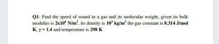 Q1- Find the speed of sound in a gas and its molecular weight, given its bulk
modulus is 2x10 N/m², its density is 10 kg/m' the gas constant is 8.314 J/mol
K, y = 1.4 and temperature is 298 K
