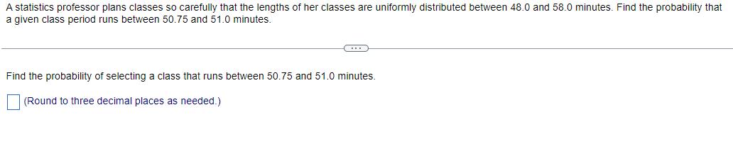 A statistics professor plans classes so carefully that the lengths of her classes are uniformly distributed between 48.0 and 58.0 minutes. Find the probability that
a given class period runs between 50.75 and 51.0 minutes.
←
Find the probability of selecting a class that runs between 50.75 and 51.0 minutes.
(Round to three decimal places as needed.)