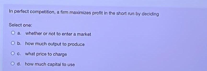 In perfect competition, a firm maximizes profit in the short run by deciding
Select one:
O a. whether or not to enter a market
O b. how much output to produce
O c. what price to charge
O d. how much capital to use