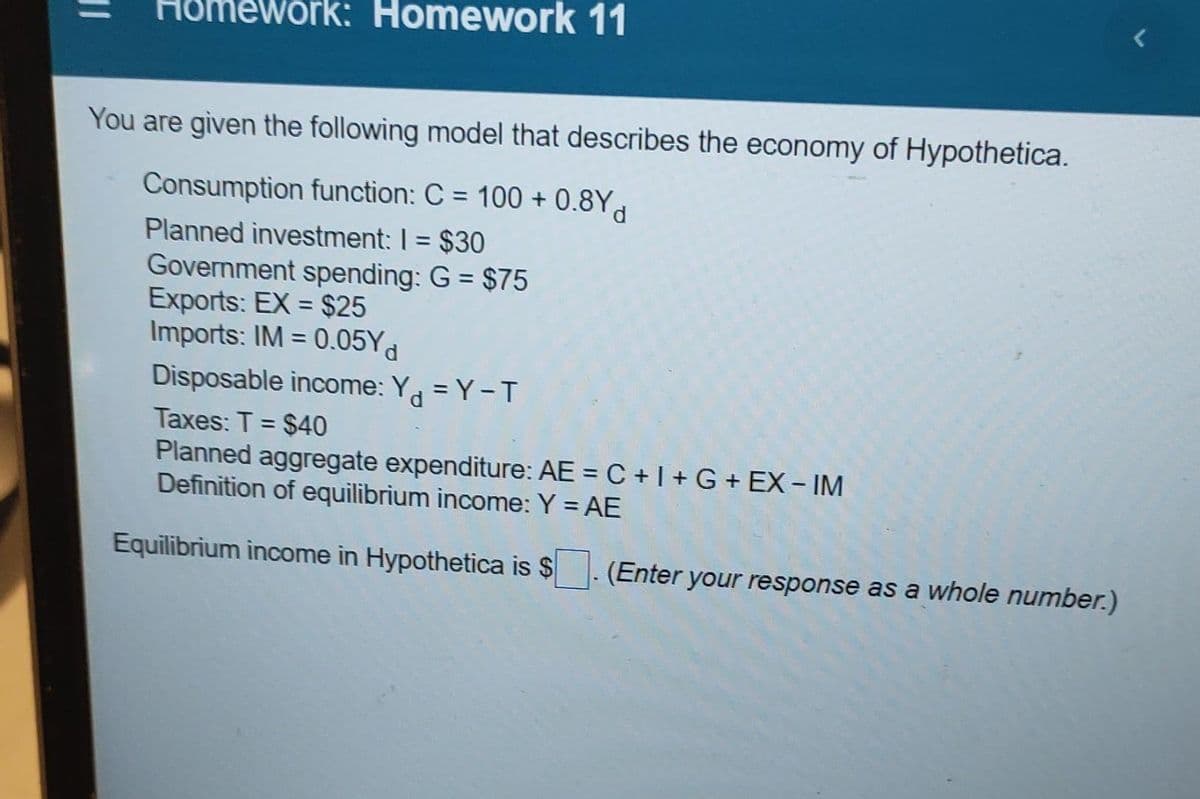 Homework: Homework 11
You are given the following model that describes the economy of Hypothetica.
Consumption function: C = 100+ 0.8Yd
Planned investment: 1 = $30
Government spending: G = $75
Exports: EX= $25
Imports: IM = 0.05Yd
Disposable income: Y = Y-T
Taxes: T = $40
Planned aggregate expenditure: AE =C+I+G+ EX - IM
Definition of equilibrium income: Y = AE
Equilibrium income in Hypothetica is $
(Enter)
r your response as a whole number.)