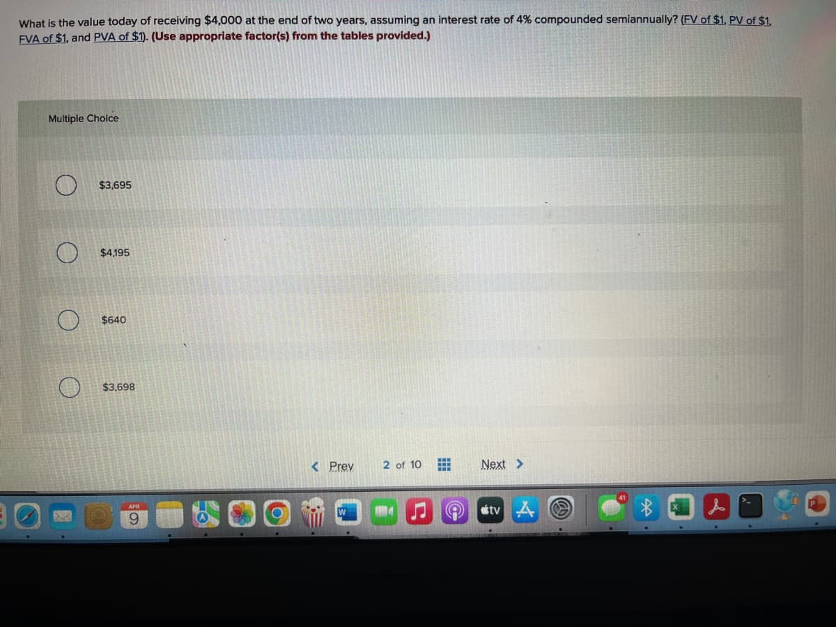 What is the value today of receiving $4,000 at the end of two years, assuming an interest rate of 4% compounded semiannually? (FV of $1, PV of $1,
FVA of $1, and PVA of $1). (Use appropriate factor(s) from the tables provided.)
Multiple Choice
$3,695
$4,195
$640
$3,698
< Prey
2 of 10
Next >
tv A
