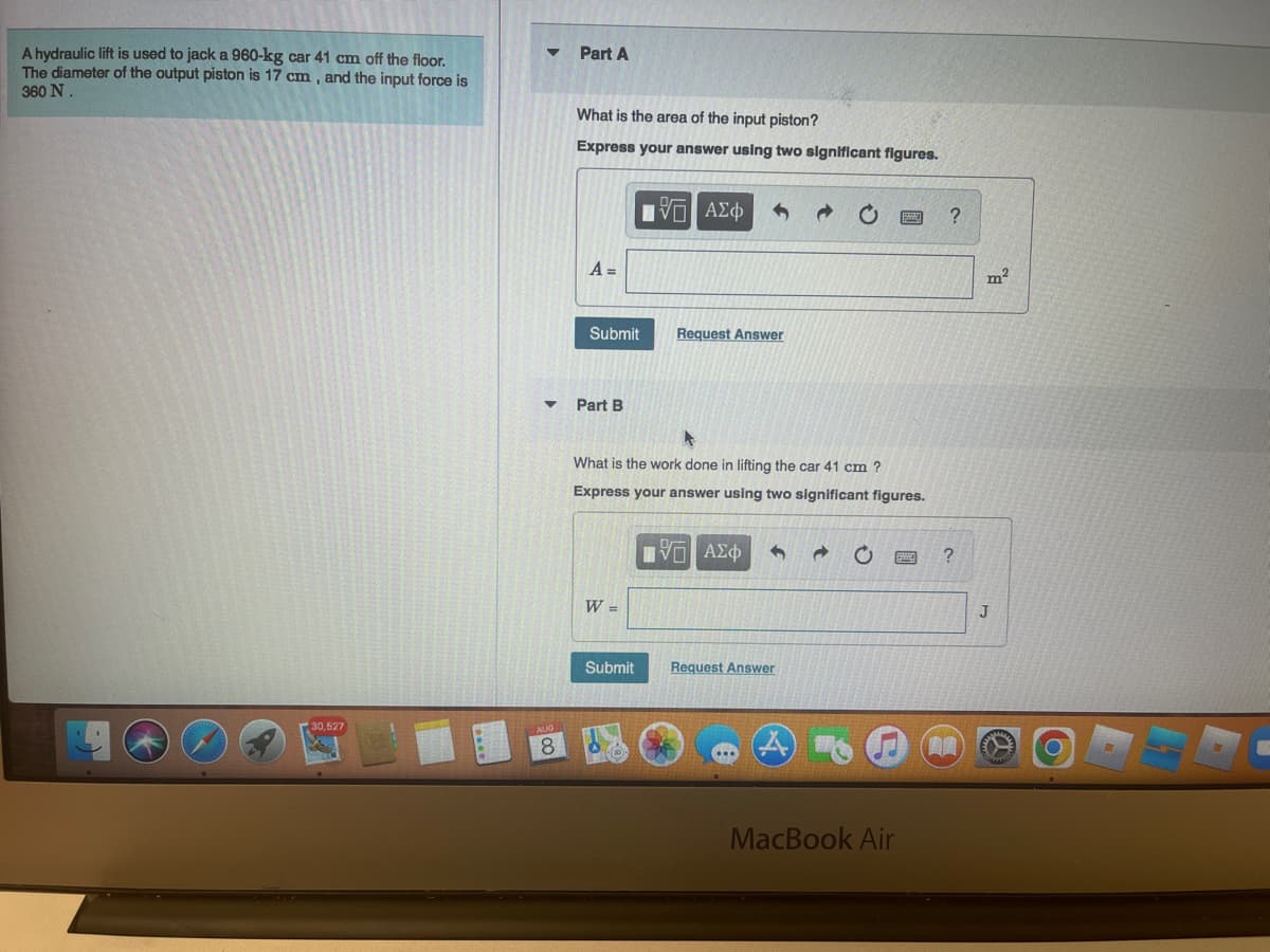 A hydraulic lift is used to jack a 960-kg car 41 cm off the floor.
The diameter of the output piston is 17 cm, and the input force is
360 N.
30,527
▼
Part A
What is the area of the input piston?
Express your answer using two significant figures.
A =
Submit
Part B
W =
VG ΑΣΦ
A
What is the work done in lifting the car 41 cm ?
Express your answer using two significant figures.
Submit
Request Answer
ΠΙ ΑΣΦ
Request Answer
MacBook Air
?
m²
J