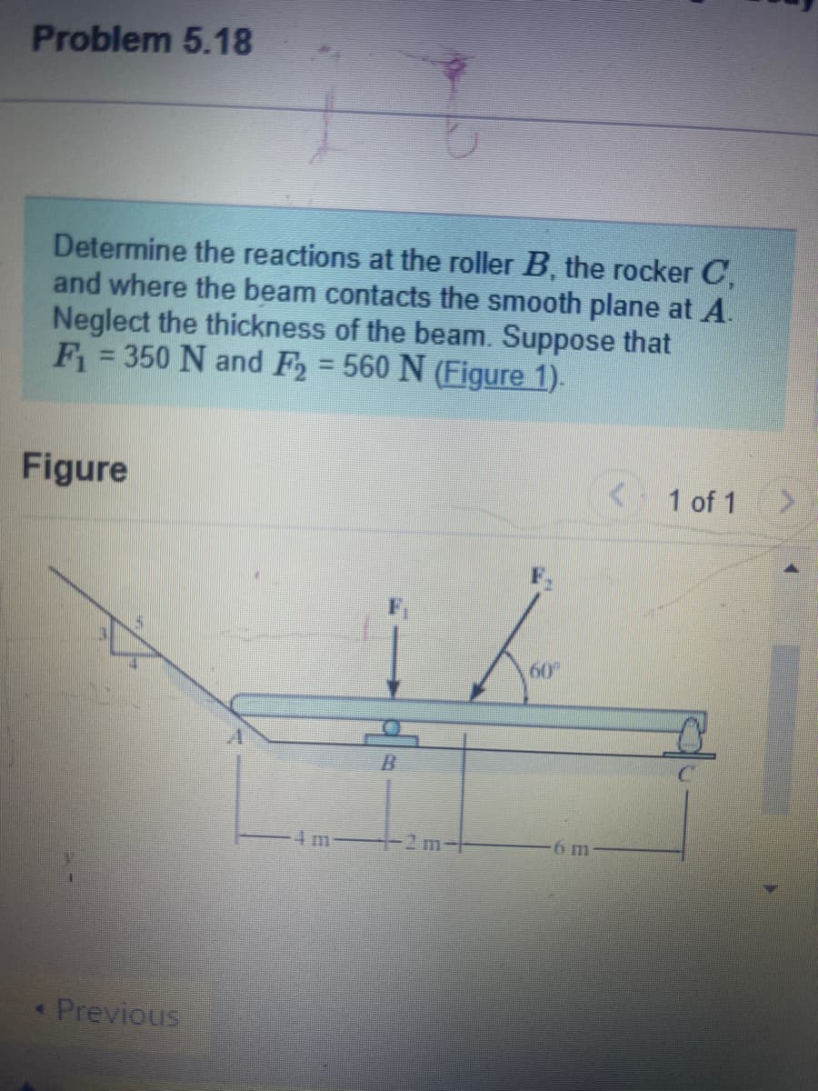 Problem 5.18
Determine the reactions at the roller B, the rocker C,
and where the beam contacts the smooth plane at A.
Neglect the thickness of the beam. Suppose that
F₁ = 350 N and F₂ = 560 N (Figure 1).
Figure
< Previous
B
1–2 m-|-
60⁰
6 m
<< 1 of 1