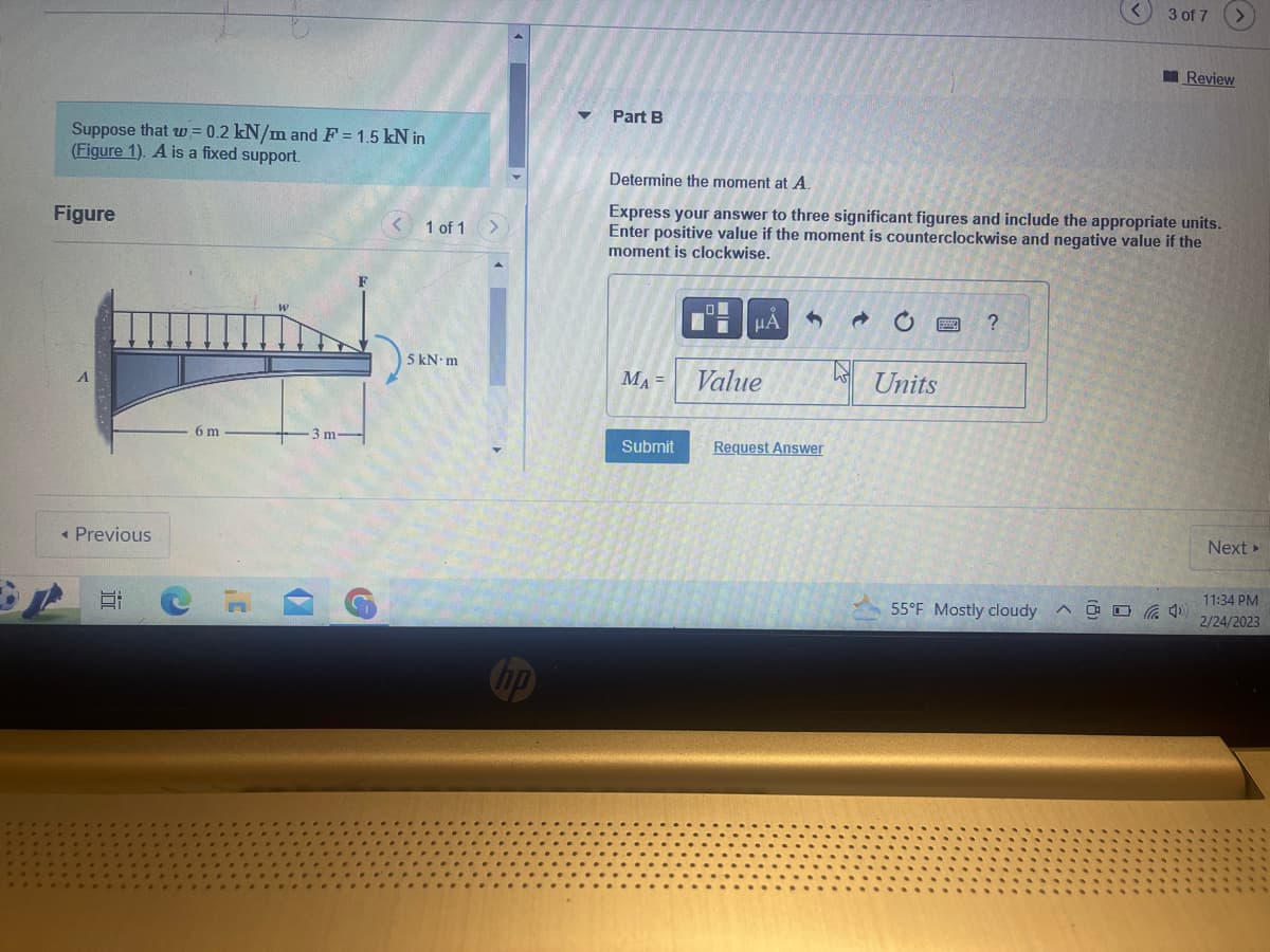 Suppose that w = 0.2 kN/m and F = 1.5 kN in
(Figure 1). A is a fixed support.
Figure
all
< Previous
E:
6 m
17
3 m-
e
< 1 of 1 >
5 kN-m
hp
Part B
MA =
Determine the moment at A.
Express your answer to three significant figures and include the appropriate units.
Enter positive value if the moment is counterclockwise and negative value if the
moment is clockwise.
0
μÀ
Value
3 →
Submit Request Answer
Units
?
55°F Mostly cloudy
3 of 7
A
Review
Next >
11:34 PM
2/24/2023