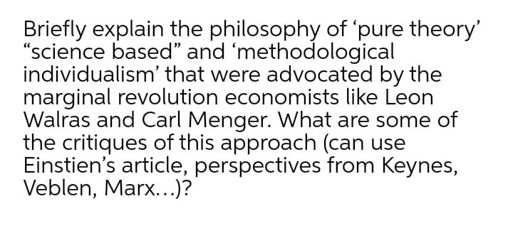 Briefly explain the philosophy of 'pure theory'
"science based" and 'methodological
individualism' that were advocated by the
marginal revolution economists like Leon
Walras and Carl Menger. What are some of
the critiques of this approach (can use
Einstien's article, perspectives from Keynes,
Veblen, Marx...)?
