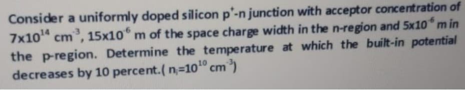 Consider a uniformly doped silicon p'-n junction with acceptor concentration of
7x10 cm, 15x10 m of the space charge width in the n-region and 5x10 min
the p-region. Determine the temperature at which the built-in potential
decreases by 10 percent.( n=10" cm )
10
ст
