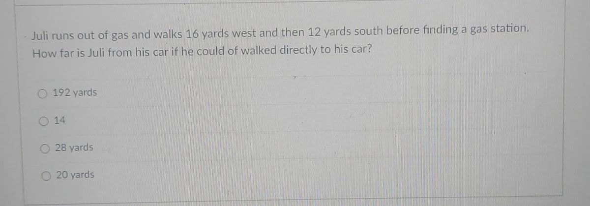 Juli runs out of gas and walks 16 yards west and then 12 yards south before finding a gas station.
How far is Juli from his car if he could of walked directly to his car?
192 yards
O 14
28 yards
20 yards

