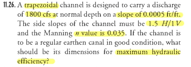 11.26. A trapezoidal channel is designed to carry a discharge
of 1800 cfs at normal depth on a slope of 0.0005 ft/ft.
The side slopes of the channel must be 1.5 H/1V
and the Manning n value is 0.035. If the channel is
to be a regular earthen canal in good condition, what
should be its dimensions for maximunm hydraulic
efficiency?
