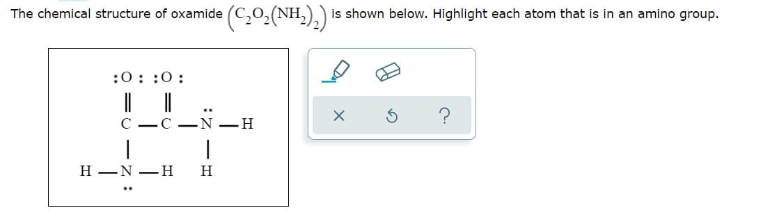 The chemical structure of oxamide
NH,
is shown below. Highlight each atom that is
an amino group.
:0::0:
C
C –N –H
|
H –N –H
H
