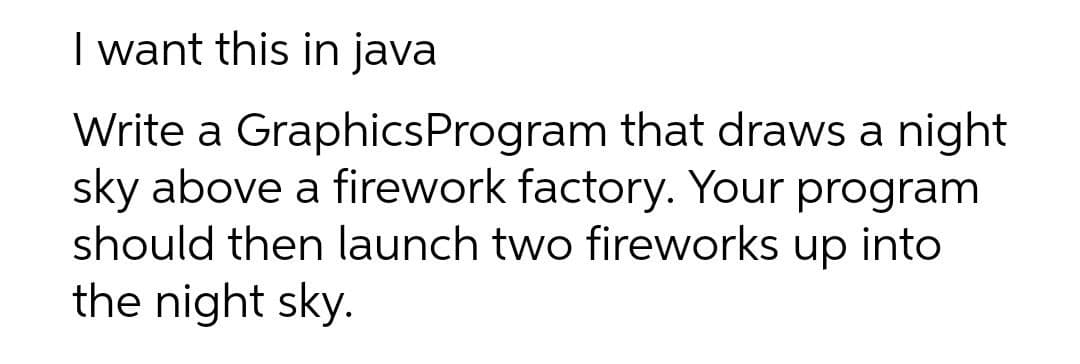 I want this in java
Write a GraphicsProgram that draws a night
sky above a firework factory. Your program
should then launch two fireworks up into
the night sky.
