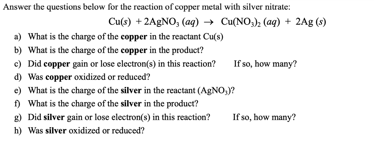 Answer the questions below for the reaction of copper metal with silver nitrate:
Cu(s) + 2AgNO3 (aq) → Cu(NO3)2 (aq) + 2Ag (s)
a) What is the charge of the copper in the reactant Cu(s)
b) What is the charge of the copper in the product?
c) Did copper gain or lose electron(s) in this reaction?
d) Was copper oxidized or reduced?
e) What is the charge of the silver in the reactant (AgNO3)?
f) What is the charge of the silver in the product?
g) Did silver gain or lose electron(s) in this reaction? If so, how many?
h) Was silver oxidized or reduced?
If so, how many?