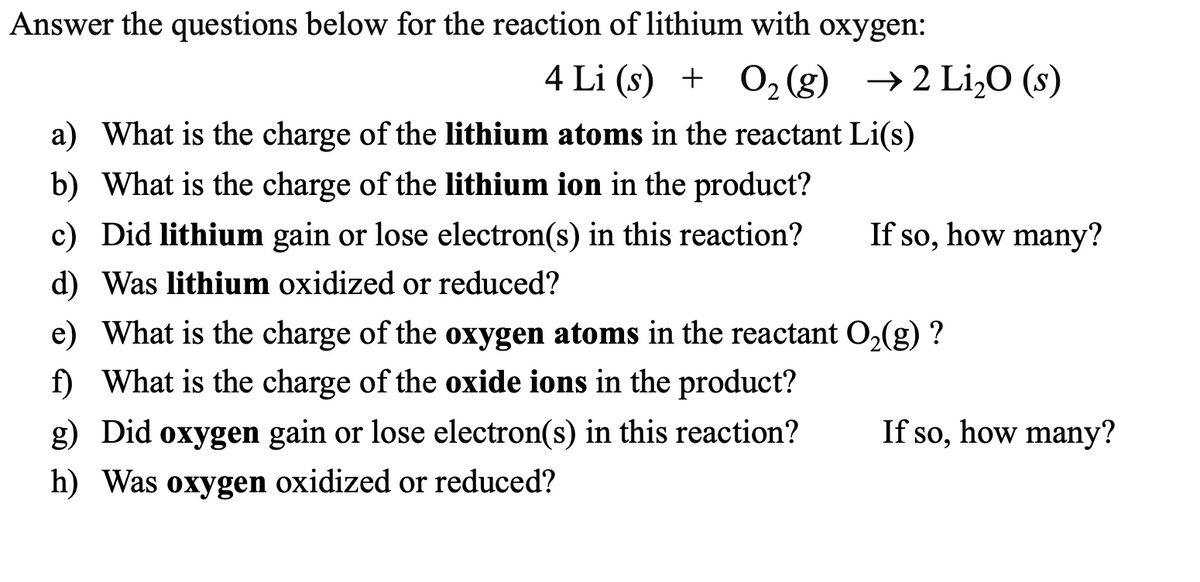 Answer the questions below for the reaction of lithium with oxygen:
4 Li (s) + O₂(g) → 2 Li₂O (s)
a) What is the charge of the lithium atoms in the reactant Li(s)
b) What is the charge of the lithium ion in the product?
c) Did lithium gain or lose electron(s) in this reaction?
d) Was lithium oxidized or reduced?
If so, how many?
e) What is the charge of the oxygen atoms in the reactant O₂(g) ?
f) What is the charge of the oxide ions in the product?
g) Did oxygen gain or lose electron(s) in this reaction?
h) Was oxygen oxidized or reduced?
If so, how many?