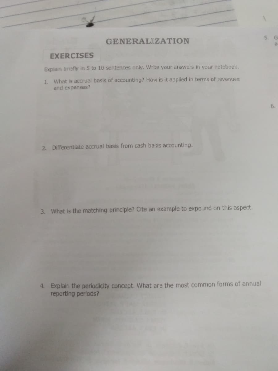 GENERALIZATION
5. GE
EXERCISES
Explain briefly in 5 to 10 sentences only, Write your answers in your notebook.
1. What is accrual basis of accounting? How is it applied in terms of revenues
and expenses?
6.
2. Differentiate accrual basis from cash basis accounting.
3. What is the matching principle? Cite an example to expound on this aspect.
4. Explain the periodicity concept. What are the most common forms of annual
reporting periods?
