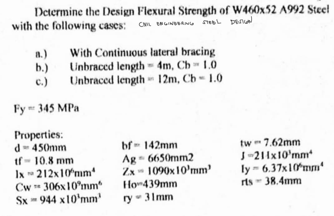 Determine the Design Flexural Strength of W460x52 A992 Steel
with the following cases: CIVIL ENGINEERING
STEEL DESIGN
With Continuous lateral bracing
Unbraced length = 4m, Cb = 1.0
Unbraced length= 12m, Cb = 1.0
a.)
b.)
c.)
Fy = 345 MPa
Properties:
d = 450mm
tf = 10.8 mm
1x
212x10mm*
Cw 306x10 mm"
Sx** 944 x10¹mm¹
bf 142mm
MY
Ag - 6650mm2
Zx 1090x10'mm'
Ho439mm
ry = 31mm
tw* 7.62mm
J-211x10¹mm*
ly = 6.37x10 mm
rls - 38.4mm